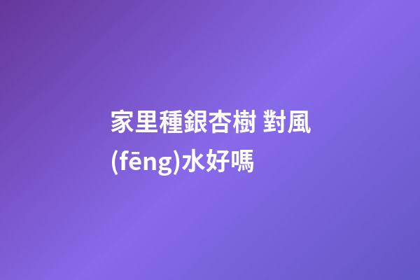 家里種銀杏樹 對風(fēng)水好嗎